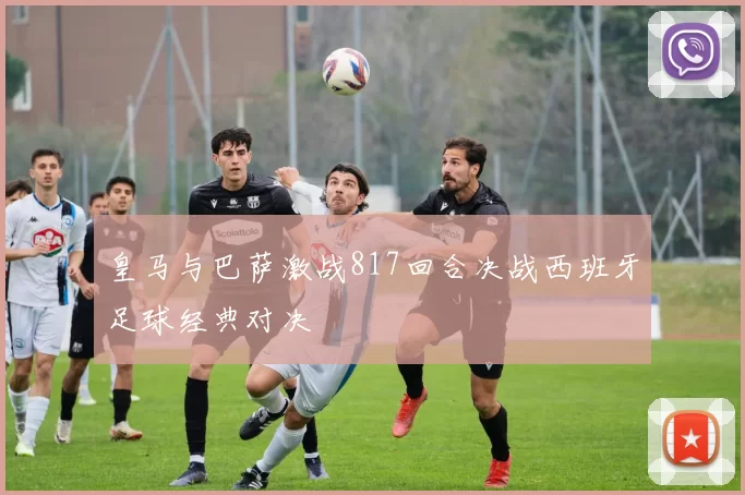 皇马与巴萨激战817回合决战西班牙足球经典对决