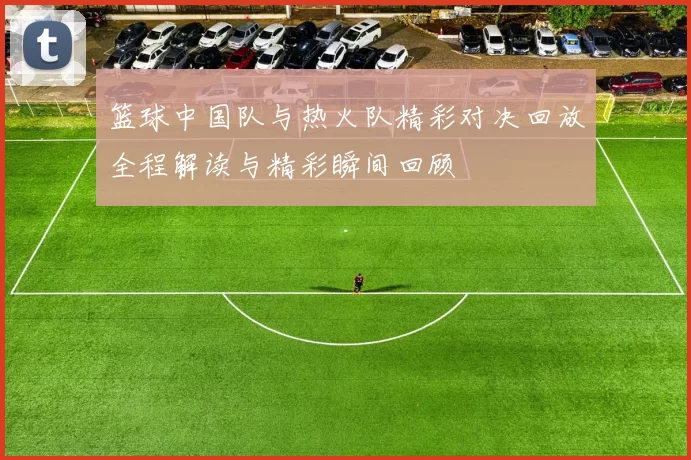 篮球中国队与热火队精彩对决回放全程解读与精彩瞬间回顾