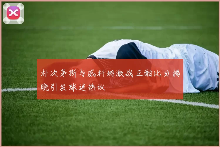 朴次茅斯与威科姆激战正酣比分揭晓引发球迷热议