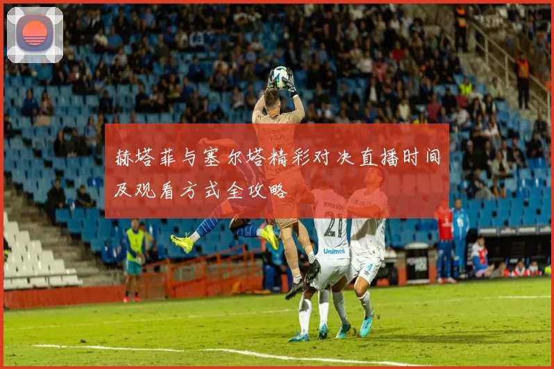 赫塔菲与塞尔塔精彩对决直播时间及观看方式全攻略